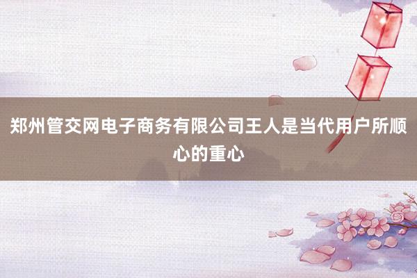 郑州管交网电子商务有限公司王人是当代用户所顺心的重心